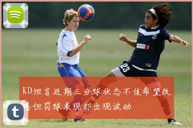 KD坦言近期三分球状态不佳希望改善但罚球表现却出现波动