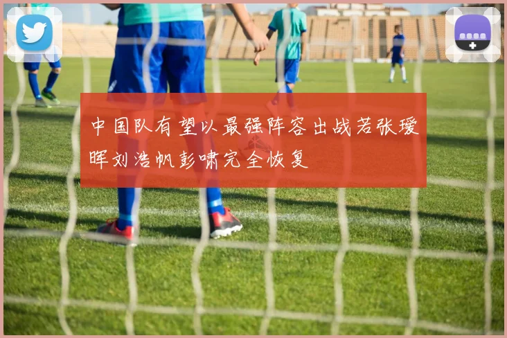 中国队有望以最强阵容出战若张瑷晖刘浩帆彭啸完全恢复