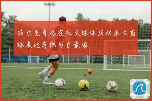 菲尔克鲁格在社交媒体庆祝米兰首球表达喜悦与自豪感