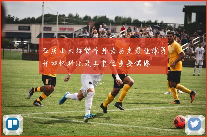 亚历山大称赞乔丹为历史最佳球员并回忆科比是其首位重要偶像