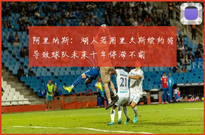 阿里纳斯：湖人若用里夫斯续约将导致球队未来十年停滞不前