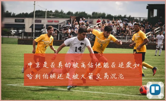申京是否真的被高估他能否逆袭如哈利伯顿还是被火箭交易沉沦